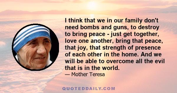 I think that we in our family don't need bombs and guns, to destroy to bring peace - just get together, love one another, bring that peace, that joy, that strength of presence of each other in the home. And we will be