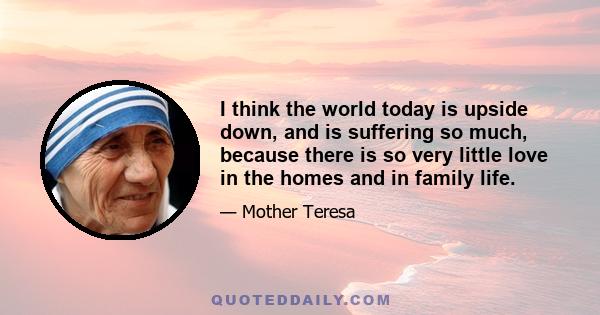 I think the world today is upside down, and is suffering so much, because there is so very little love in the homes and in family life.