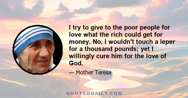 I try to give to the poor people for love what the rich could get for money. No, I wouldn't touch a leper for a thousand pounds; yet I willingly cure him for the love of God.