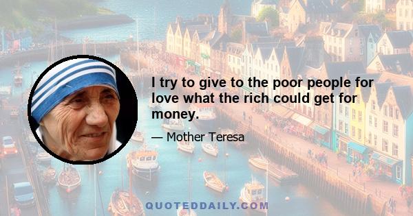 I try to give to the poor people for love what the rich could get for money.