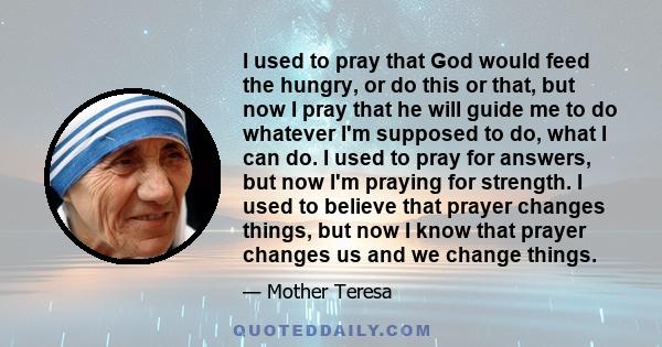 I used to pray that God would feed the hungry, or do this or that, but now I pray that he will guide me to do whatever I'm supposed to do, what I can do. I used to pray for answers, but now I'm praying for strength. I