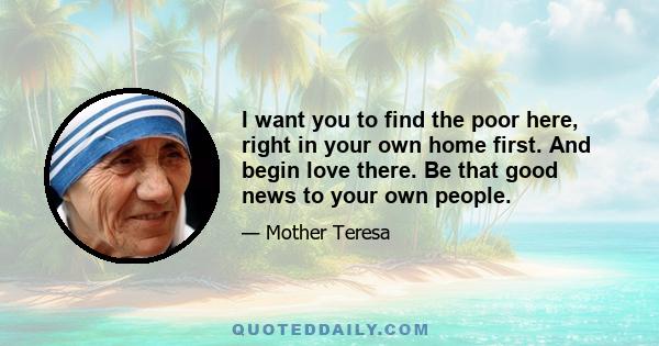 I want you to find the poor here, right in your own home first. And begin love there. Be that good news to your own people.