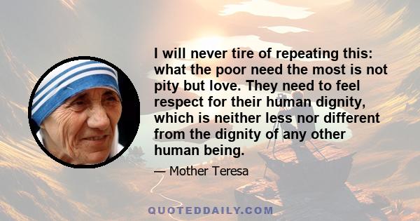 I will never tire of repeating this: what the poor need the most is not pity but love. They need to feel respect for their human dignity, which is neither less nor different from the dignity of any other human being.