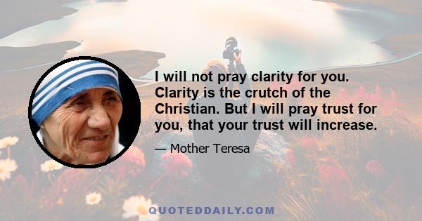 I will not pray clarity for you. Clarity is the crutch of the Christian. But I will pray trust for you, that your trust will increase.