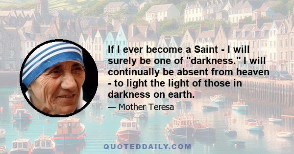 If I ever become a Saint - I will surely be one of darkness. I will continually be absent from heaven - to light the light of those in darkness on earth.