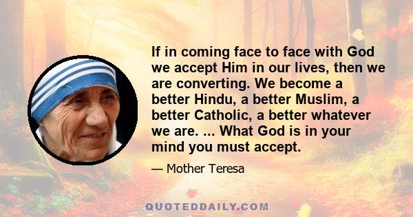 If in coming face to face with God we accept Him in our lives, then we are converting. We become a better Hindu, a better Muslim, a better Catholic, a better whatever we are. ... What God is in your mind you must accept.