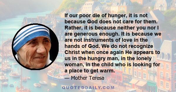 If our poor die of hunger, it is not because God does not care for them. Rather, it is because neither you nor I are generous enough. It is because we are not instruments of love in the hands of God. We do not recognize 