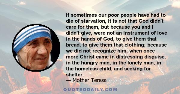 If sometimes our poor people have had to die of starvation, it is not that God didn't care for them, but because you and I didn't give, were not an instrument of love in the hands of God, to give them that bread, to