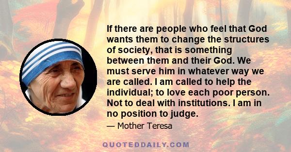 If there are people who feel that God wants them to change the structures of society, that is something between them and their God. We must serve him in whatever way we are called. I am called to help the individual; to 