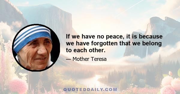 If we have no peace, it is because we have forgotten that we belong to each other.