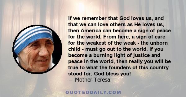 If we remember that God loves us, and that we can love others as He loves us, then America can become a sign of peace for the world. From here, a sign of care for the weakest of the weak - the unborn child - must go out 