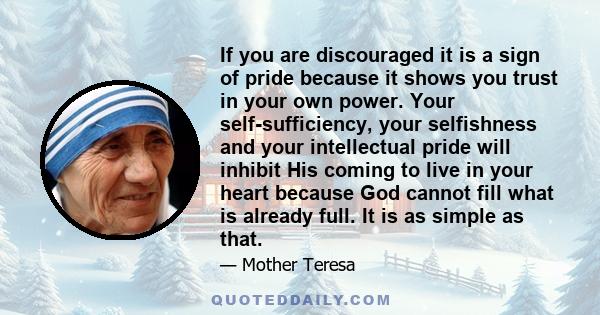 If you are discouraged it is a sign of pride because it shows you trust in your own power. Your self-sufficiency, your selfishness and your intellectual pride will inhibit His coming to live in your heart because God