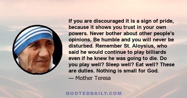 If you are discouraged it is a sign of pride, because it shows you trust in your own powers. Never bother about other people's opinions. Be humble and you will never be disturbed. Remember St. Aloysius, who said he