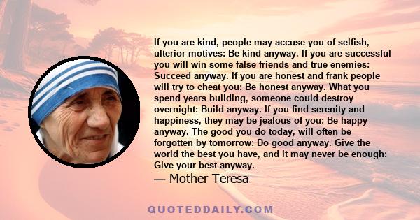 If you are kind, people may accuse you of selfish, ulterior motives: Be kind anyway. If you are successful you will win some false friends and true enemies: Succeed anyway. If you are honest and frank people will try to 