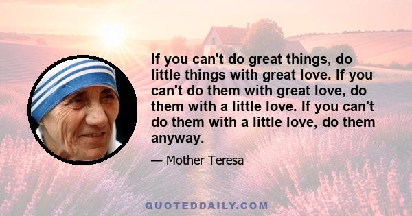 If you can't do great things, do little things with great love. If you can't do them with great love, do them with a little love. If you can't do them with a little love, do them anyway.