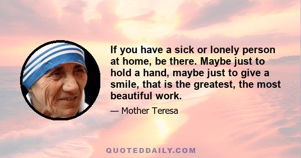 If you have a sick or lonely person at home, be there. Maybe just to hold a hand, maybe just to give a smile, that is the greatest, the most beautiful work.