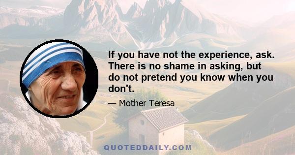 If you have not the experience, ask. There is no shame in asking, but do not pretend you know when you don't.