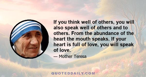 If you think well of others, you will also speak well of others and to others. From the abundance of the heart the mouth speaks. If your heart is full of love, you will speak of love.