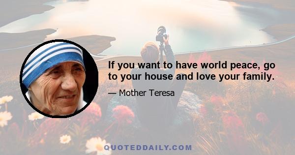 If you want to have world peace, go to your house and love your family.