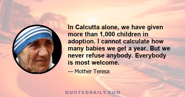 In Calcutta alone, we have given more than 1,000 children in adoption. I cannot calculate how many babies we get a year. But we never refuse anybody. Everybody is most welcome.