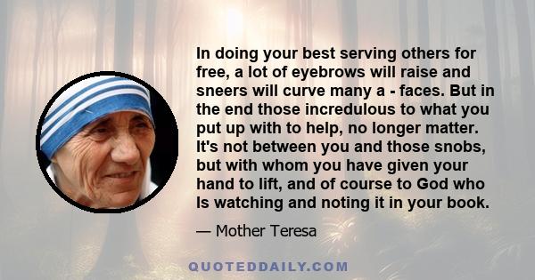 In doing your best serving others for free, a lot of eyebrows will raise and sneers will curve many a - faces. But in the end those incredulous to what you put up with to help, no longer matter. It's not between you and 