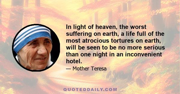 In light of heaven, the worst suffering on earth, a life full of the most atrocious tortures on earth, will be seen to be no more serious than one night in an inconvenient hotel.