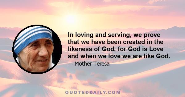 In loving and serving, we prove that we have been created in the likeness of God, for God is Love and when we love we are like God.