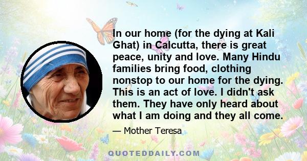 In our home (for the dying at Kali Ghat) in Calcutta, there is great peace, unity and love. Many Hindu families bring food, clothing nonstop to our home for the dying. This is an act of love. I didn't ask them. They