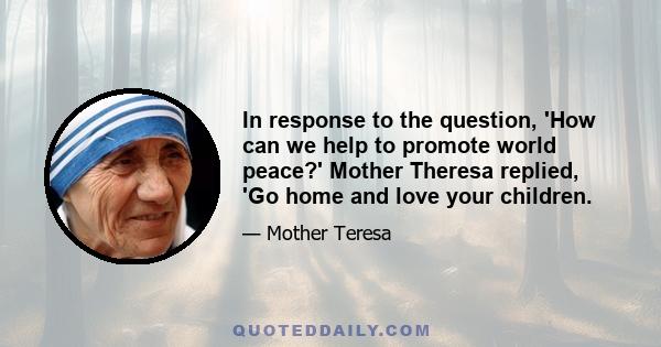 In response to the question, 'How can we help to promote world peace?' Mother Theresa replied, 'Go home and love your children.