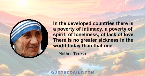 In the developed countries there is a poverty of intimacy, a poverty of spirit, of loneliness, of lack of love. There is no greater sickness in the world today than that one.