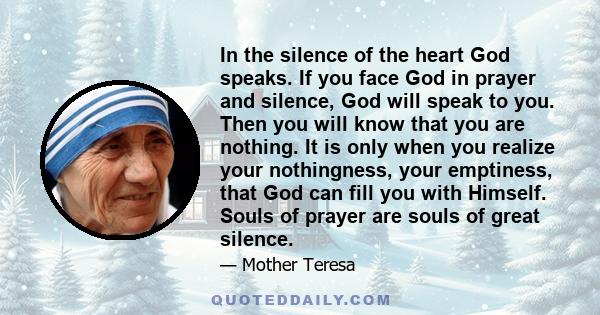 In the silence of the heart God speaks. If you face God in prayer and silence, God will speak to you. Then you will know that you are nothing. It is only when you realize your nothingness, your emptiness, that God can