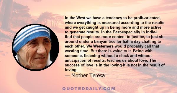 In the West we have a tendency to be profit-oriented, where everything is measured according to the results and we get caught up in being more and more active to generate results. In the East-especially in India-I find