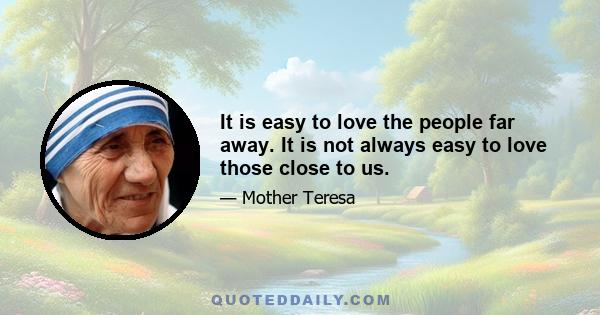 It is easy to love the people far away. It is not always easy to love those close to us. It is easier to give a cup of rice to relieve hunger than to relieve the loneliness and pain of someone unloved in our own home.