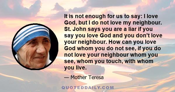 It is not enough for us to say: I love God, but I do not love my neighbour. St. John says you are a liar if you say you love God and you don't love your neighbour. How can you love God whom you do not see, if you do not 