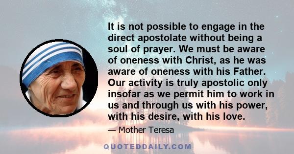 It is not possible to engage in the direct apostolate without being a soul of prayer. We must be aware of oneness with Christ, as he was aware of oneness with his Father. Our activity is truly apostolic only insofar as