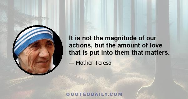 It is not the magnitude of our actions, but the amount of love that is put into them that matters.