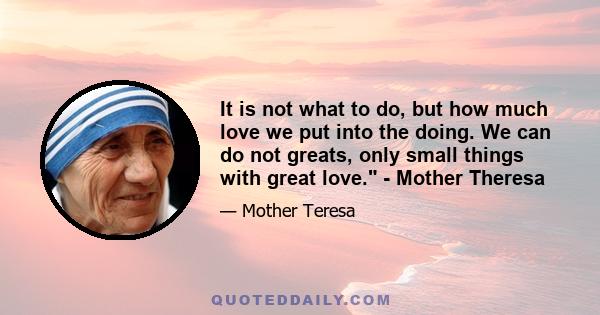 It is not what to do, but how much love we put into the doing. We can do not greats, only small things with great love. - Mother Theresa