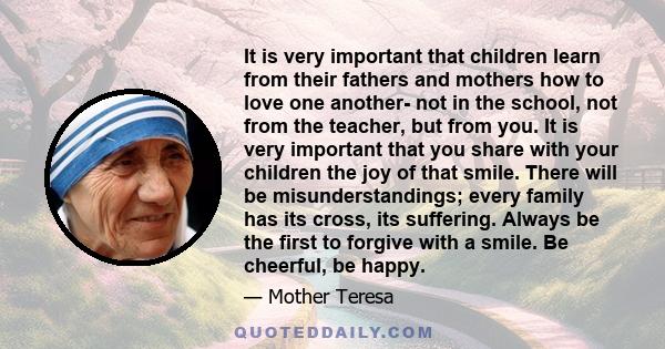 It is very important that children learn from their fathers and mothers how to love one another- not in the school, not from the teacher, but from you. It is very important that you share with your children the joy of