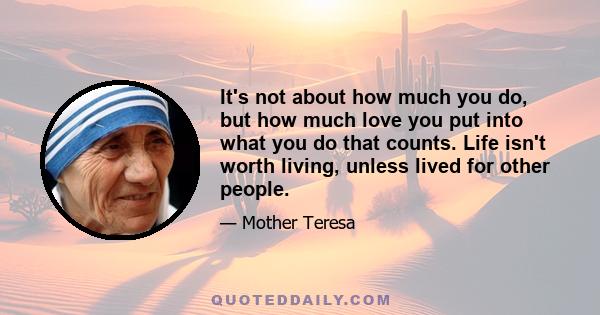 It's not about how much you do, but how much love you put into what you do that counts. Life isn't worth living, unless lived for other people.