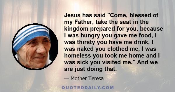 Jesus has said Come, blessed of my Father, take the seat in the kingdom prepared for you, because I was hungry you gave me food, I was thirsty you have me drink, I was naked you clothed me, I was homeless you took me