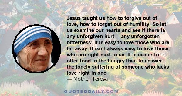 Jesus taught us how to forgive out of love, how to forget out of humility. So let us examine our hearts and see if there is any unforgiven hurt -- any unforgotten bitterness! It is easy to love those who are far away.