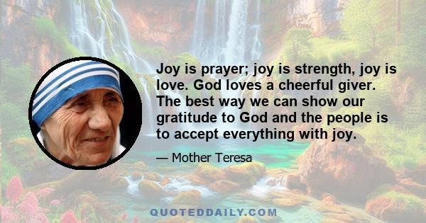 Joy is prayer; joy is strength, joy is love. God loves a cheerful giver. The best way we can show our gratitude to God and the people is to accept everything with joy.