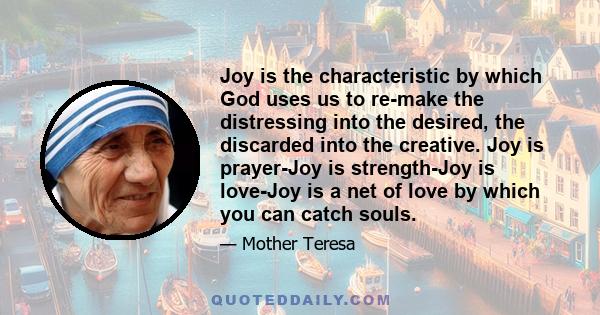 Joy is the characteristic by which God uses us to re-make the distressing into the desired, the discarded into the creative. Joy is prayer-Joy is strength-Joy is love-Joy is a net of love by which you can catch souls.