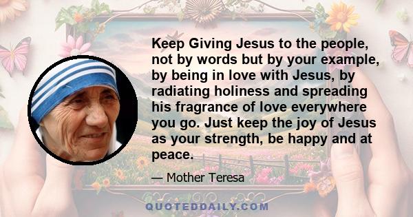 Keep Giving Jesus to the people, not by words but by your example, by being in love with Jesus, by radiating holiness and spreading his fragrance of love everywhere you go. Just keep the joy of Jesus as your strength,