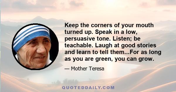 Keep the corners of your mouth turned up. Speak in a low, persuasive tone. Listen; be teachable. Laugh at good stories and learn to tell them...For as long as you are green, you can grow.