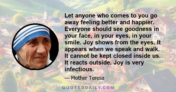 Let anyone who comes to you go away feeling better and happier. Everyone should see goodness in your face, in your eyes, in your smile. Joy shows from the eyes. It appears when we speak and walk. It cannot be kept