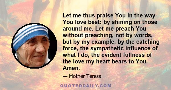 Let me thus praise You in the way You love best: by shining on those around me. Let me preach You without preaching, not by words, but by my example, by the catching force, the sympathetic influence of what I do, the