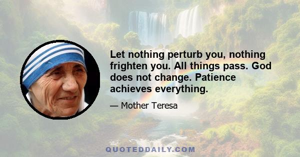 Let nothing perturb you, nothing frighten you. All things pass. God does not change. Patience achieves everything.