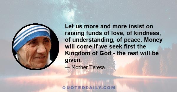 Let us more and more insist on raising funds of love, of kindness, of understanding, of peace. Money will come if we seek first the Kingdom of God - the rest will be given.