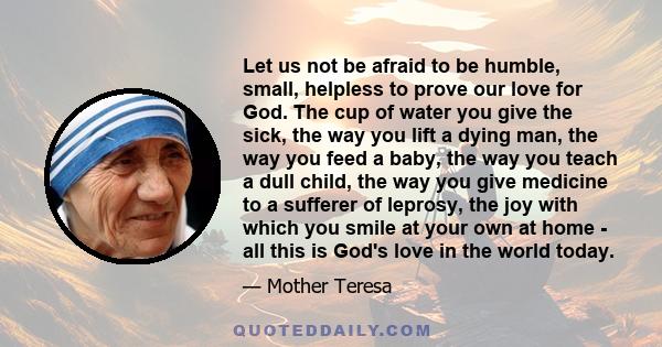 Let us not be afraid to be humble, small, helpless to prove our love for God. The cup of water you give the sick, the way you lift a dying man, the way you feed a baby, the way you teach a dull child, the way you give